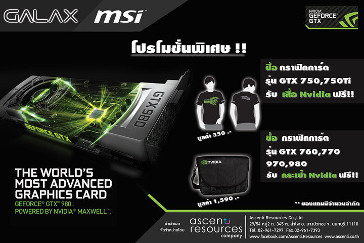 011 Ascenti Resources ร่วมกับ “NVIDIA” จัดโปรโมชั่นสุดพิเศษเอาใจแฟนๆ คอเกม เพียงซื้อกราฟิกการ์ด “GALAX” หรือ “MSI” ใน Series GTX750 รุ่นใดก็ได้ รับฟรี!! เสื้อ T Shirt Nvidia และ รุ่น GTX760/770/780/970/980 ใดก็ได้ รับฟรี!! กระเป๋า Nvidia bag